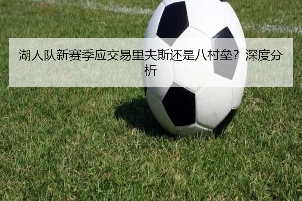 湖人队新赛季应交易里夫斯还是八村垒？深度分析